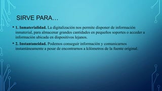 SIRVE PARA…
• 1. Inmaterialidad. La digitalización nos permite disponer de información
inmaterial, para almacenar grandes cantidades en pequeños soportes o acceder a
información ubicada en dispositivos lejanos.
• 2. Instantaneidad. Podemos conseguir información y comunicarnos
instantáneamente a pesar de encontrarnos a kilómetros de la fuente original.
 