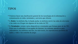 TIPOS
• Podemos hacer una clasificación general de las tecnologías de la información y
comunicación en redes, terminales y servicios que ofrecen.
• 1. Redes: la telefonía fija, la banda ancha, la telefonía móvil, las redes de televisión
o las redes en el hogar son algunas de las redes de TIC.
• 2. Terminales: existen varios dispositivos o terminales que forman parte de las TIC.
Estos son el ordenador, el navegador de Internet, los sistemas operativos para
ordenadores, los teléfonos móviles, los televisores, los reproductores portátiles de
audio y video o las consolas de juego.
 