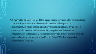 • 3. Servicios en las TIC: las TIC ofrecen varios servicios a los consumidores.
Los más importantes son el correo electrónico, la búsqueda de
información, la banca online, el audio y música, la televisión y el cine, el
comercio electrónico, e-administración y e-gobierno, la e-sanidad, la
educación, los videojuegos y los servicios móviles. En los últimos años han
aparecido más servicios como los Peer to Peer (P2P), los blogs o las
comunidades virtuales.
 
