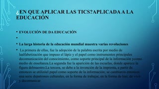 ¿EN QUE APLICAR LAS TICS?APLICADAA LA
EDUCACIÓN
• EVOLUCIÓN DE DA EDUCACIÓN
•
• La larga historia de la educación mundial muestra varias revoluciones
• La primera de ellas, fue la adopción de la palabra escrita por medio de
laalfabetización que impuso el lápiz y el papel como instrumentos principales
decomunicación del conocimiento, como soporte principal de la información ycomo
medio de enseñanza.La segunda fue la aparición de las escuelas, donde aparece la
figura delmaestro.La tercera, se debe a la invención de la imprenta, a partir de
entonces se utilizóel papel como soporte de la información; se cambiaron entonces
una serie depatrones culturales, en la forma de trabajar, en la forma de leer, de vivir
y decomunicar
 