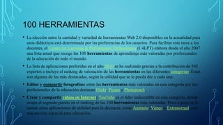100 HERRAMIENTAS
• La elección entre la cantidad y variedad de herramientas Web 2.0 disponibles en la actualidad para
usos didácticos está determinada por las preferencias de los usuarios. Para facilitar esta tarea a los
docentes, el Centre for Learning & Performance Technologies (C4LPT) elabora desde el año 2007
una lista anual que recoge las 100 herramientas de aprendizaje más valoradas por profesionales
de la educación de todo el mundo.
• La lista de aplicaciones preferidas en el año 2010 se ha realizado gracias a la contribución de 545
expertos e incluye el ranking de valoración de las herramientas en las diferentes categorias. Éstas
son algunas de las más destacadas, según la utilidad que se le pueda dar a cada una:
• Editar y compartir fotografías: entre las herramientas más valoradas en esta categoría por los
profesionales de la educación destacan Flickr, Picasa y Photopeach.
• Crear y compartir vídeos en Internet: YouTube es el líder indiscutible en esta categoría, donde
ocupa el segundo puesto en el ranking de las 100 herramientas más valoradas. Poco a poco se le
suman otras aplicaciones de utilidad para la docencia, como Animoto, Vimeo o Extranormal, con
una sección especial para educación.
 