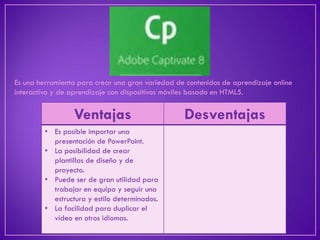 Es una herramienta para crear una gran variedad de contenidos de aprendizaje online interactivo y de aprendizaje con dispositivos móviles basado en HTML5. 
Ventajas 
Desventajas 
•Es posible importar una presentación de PowerPoint. 
•La posibilidad de crear plantillas de diseño y de proyecto. 
•Puede ser de gran utilidad para trabajar en equipo y seguir una estructura y estilo determinados. 
•La facilidad para duplicar el vídeo en otros idiomas.  