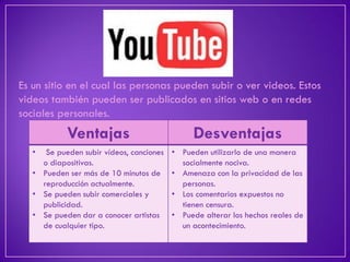 Es un sitio en el cual las personas pueden subir o ver videos. Estos videos también pueden ser publicados en sitios web o en redes sociales personales. 
Ventajas 
Desventajas 
• Se pueden subir vídeos, canciones o diapositivas. 
•Pueden ser más de 10 minutos de reproducción actualmente. 
•Se pueden subir comerciales y publicidad. 
•Se pueden dar a conocer artistas de cualquier tipo. 
•Pueden utilizarlo de una manera socialmente nociva. 
•Amenaza con la privacidad de las personas. 
•Los comentarios expuestos no tienen censura. 
•Puede alterar los hechos reales de un acontecimiento.  