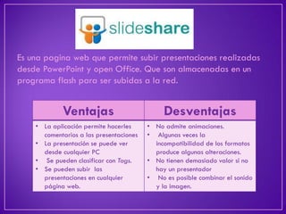 Es una pagina web que permite subir presentaciones realizadas desde PowerPoint y open Office. Que son almacenadas en un programa flash para ser subidas a la red. 
Ventajas 
Desventajas 
•La aplicación permite hacerles comentarios a las presentaciones 
•La presentación se puede ver desde cualquier PC 
• Se pueden clasificar con Tags. 
•Se pueden subir las presentaciones en cualquier página web. 
•No admite animaciones. 
• Algunas veces la incompatibilidad de los formatos produce algunas alteraciones. 
•No tienen demasiado valor si no hay un presentador 
• No es posible combinar el sonido y la imagen.  