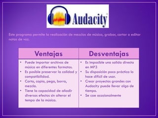 Este programa permite la realización de mezclas de música, grabar, cortar o editar notas de voz. 
Ventajas 
Desventajas 
•Puede importar archivos de música en diferentes formatos. 
•Es posible preservar la calidad y compatibilidad. 
•Corta, copia, pega, borra, mezcla. 
•Tiene la capacidad de añadir diversos efectos sin alterar el tempo de la música. 
•Es imposible una salida directa en MP3 
•Su disposición poco práctica lo hace difícil de usar. 
•Crear proyectos grandes con Audacity puede llevar algo de tiempo. 
•Se cae ocasionalmente  