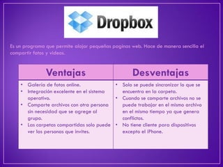 Es un programa que permite alojar pequeñas paginas web. Hace de manera sencilla el compartir fotos y videos. 
Ventajas 
Desventajas 
•Galería de fotos online. 
•Integración excelente en el sistema operativo. 
•Comparte archivos con otra persona sin necesidad que se agrege al grupo. 
•Las carpetas compartidas solo puede ver las personas que invites. 
•Solo se puede sincronizar lo que se encuentra en la carpeta. 
•Cuando se comparte archivos no se puede trabajar en el mismo archivo en el mismo tiempo ya que genera conflictos. 
•No tiene cliente para dispositivos excepto el iPhone.  