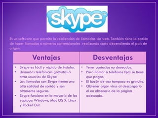 Es un software que permite la realización de llamadas vía web. También tiene la opción de hacer llamadas a números convencionales realizando costo dependiendo el país de origen. 
Ventajas 
Desventajas 
•Skype es fácil y rápido de instalar. 
•Llamadas telefónicas gratuitas a otros usuarios de Skype 
•Las llamadas con Skype tienen una alta calidad de sonido y son altamente seguras. 
•Skype funciona en la mayoría de los equipos: Windows, Mac OS X, Linux y Pocket Out. 
•Tener contactos no deseados. 
•Para llamar a teléfonos fijos se tiene que pagar. 
•El buzón de voz tampoco es gratuito. 
•Obtener algún virus al descargarlo al no obtenerlo de la página adecuada.  