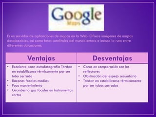 Es un servidor de aplicaciones de mapas en la Web. Ofrece imágenes de mapas desplazables, así como fotos satelitales del mundo entero e incluso la ruta entre diferentes ubicaciones. 
Ventajas 
Desventajas 
•Excelente para astrofotografía Tardan en estabilizarse térmicamente por ser tubo cerrado 
•Razones focales medias 
•Poco mantenimiento 
•Grandes largos focales en instrumentos cortos 
•Caros en comparación con los reflectores 
•Obstrucción del espejo secundario 
•Tardan en estabilizarse térmicamente por ser tubos cerrados  