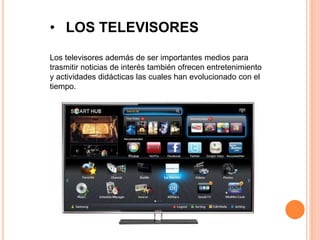 • LOS TELEVISORES 
Los televisores además de ser importantes medios para 
trasmitir noticias de interés también ofrecen entretenimiento 
y actividades didácticas las cuales han evolucionado con el 
tiempo. 
 