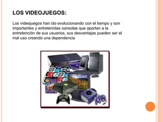 LOS VIDEOJUEGOS: 
Los videojuegos han ido evolucionando con el tiempo y son 
importantes y entretenidas consolas que aportan a la 
entretención de sus usuarios, sus desventajas pueden ser el 
mal uso creando una dependencia 
 