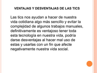 VENTAJAS Y DESVENTAJAS DE LAS TICS 
Las tics nos ayudan a hacer de nuestra 
vida cotidiana algo más sencillo y evitar la 
complejidad de algunos trabajos manuales, 
definitivamente es ventajoso tener toda 
esta tecnología en nuestra vida, podría 
darse desventajas al hacer mal uso de 
estas y usarlas con un fin que afecte 
negativamente nuestra vida social. 
 