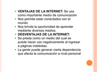 • VENTAJAS DE LA INTERNET: Se usa 
como importante medio de comunicación 
• Nos permite estar conectados con el 
mundo 
• Nos brinda la oportunidad de aprender 
mediante diversos medios. 
• DESVENTAJAS DE LA INTERNET: 
• Se presta como un medio del cual se 
puede hacer uso negativamente al ingresar 
a páginas indebidas. 
• La gente puede generar cierta dependencia 
que afecta la comunicación a nivel personal 
 