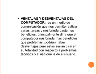 • VENTAJAS Y DESVENTAJAS DEL 
COMPUTADOR: es un medio de 
comunicación que nos permite realizar 
varias tareas y nos brinda bastantes 
beneficios, principalmente diría que el 
computador nos brinda mas beneficios 
que problemas, podrían haber 
desventajas pero estas serían casi en 
su totalidad con respecto a problemas 
técnicos o al uso que le dé el usuario. 
 