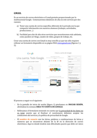 GMAIL 
Es un servicio de correo electrónico o E-mail gratuito proporcionado por la 
multinacional Google. Comenzaremos dándonos de alta en este servicio por dos 
razones: 
a) Tener una cuenta de correo específica diferente de la privada con la que 
compartir información con nuestros alumnos (trabajos, actividades, 
producciones…) 
b) Facilidad para dar de alta otros servicios que necesitaremos más adelante, 
como pueden ser blogs, canales de vídeo, grupos de trabajo, etc. 
Crear una cuenta de correo con Gmail es muy sencillo ya que tan sólo requiere 
rellenar un formulario disponible en su página Web www.gmail.com (figuras 1 y 
2). 
El proceso a seguir es el siguiente: 
- En la pantalla de inicio de sesión (figura 1) pinchamos en INICIAR SESIÓN, 
abriéndose la ventana CREA TU CUENTA DE GOOGLE. 
- Rellenamos el formulario teniendo en cuenta que la privacidad de los datos no 
es total, puesto que al finalizar el cuestionario debemos aceptar las 
condiciones del servicio y la política de privacidad de Google. 
- El nombre de usuario son las letras, palabras o combinaciones de letras y 
números que se encuentran delante de la @ en la dirección de correo 
electrónico. Aquí es donde tendrás más dificultades puesto que debe ser único 
 