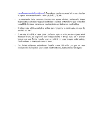 (nombredeusuario@gmail.com). Además no puede contener letras mayúsculas 
ni signos no convencionales como ¿,&,%,$,!,*,^,Ç, etc. 
- La contraseña debe contener 8 caracteres como mínimo, incluyendo letras 
mayúsculas, números y algunos símbolos. Se deben evitar claves que coincidan 
con el DNI, fecha de nacimiento y datos similares fácilmente localizables. 
- El número de teléfono móvil se utiliza para recuperar la contraseña en caso de 
perdida vía SMS. 
- El cuadro CAPTCHA sirve para confirmar que es una persona quien está 
dándose de alta. Si no puedes ver correctamente el dibujo pulsa en el primer 
botón con una flecha circular que permitirá ver otra imagen más legible. 
Pinchando en el altavoz oiremos el texto. 
- Por último debemos seleccionar España como Ubicación, ya que en caso 
contrario los menús nos aparecerán en otro idioma, normalmente en Inglés. 
