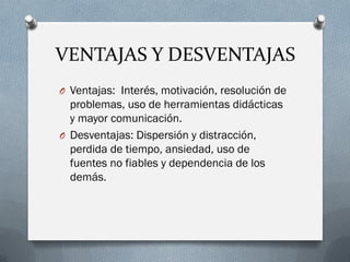 VENTAJAS Y DESVENTAJAS 
OVentajas: Interés, motivación, resolución de problemas, uso de herramientas didácticas y mayor comunicación. 
ODesventajas: Dispersión y distracción, perdida de tiempo, ansiedad, uso de fuentes no fiables y dependencia de los demás.  