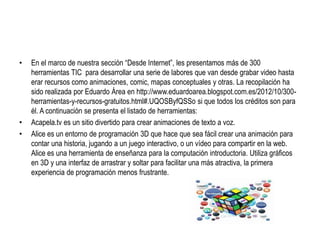 • En el marco de nuestra sección “Desde Internet”, les presentamos más de 300
herramientas TIC para desarrollar una serie de labores que van desde grabar video hasta
erar recursos como animaciones, comic, mapas conceptuales y otras. La recopilación ha
sido realizada por Eduardo Área en http://www.eduardoarea.blogspot.com.es/2012/10/300-
herramientas-y-recursos-gratuitos.html#.UQOSByfQSSo si que todos los créditos son para
él. A continuación se presenta el listado de herramientas:
• Acapela.tv es un sitio divertido para crear animaciones de texto a voz.
• Alice es un entorno de programación 3D que hace que sea fácil crear una animación para
contar una historia, jugando a un juego interactivo, o un vídeo para compartir en la web.
Alice es una herramienta de enseñanza para la computación introductoria. Utiliza gráficos
en 3D y una interfaz de arrastrar y soltar para facilitar una más atractiva, la primera
experiencia de programación menos frustrante.
 