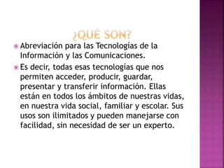  Abreviación para las Tecnologías de la
Información y las Comunicaciones.
 Es decir, todas esas tecnologías que nos
permiten acceder, producir, guardar,
presentar y transferir información. Ellas
están en todos los ámbitos de nuestras vidas,
en nuestra vida social, familiar y escolar. Sus
usos son ilimitados y pueden manejarse con
facilidad, sin necesidad de ser un experto.
 
