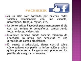  es un sitio web formado por muchas redes
sociales relacionadas con una escuela,
universidad, trabajo, región, etc.
 La gente utiliza Facebook para mantenerse al día
con sus amigos o compañeros compartiendo
fotos, enlaces, vídeos, etc.
 Cualquier persona puede hacerse miembro de
Facebook, lo único que necesitas es una
dirección de correo electrónico.
 En cuanto a privacidad, tienes control sobre
cómo quieres compartir tu información y sobre
quién puede verla. La gente sólo puede ver los
perfiles de amigos confirmados.
 