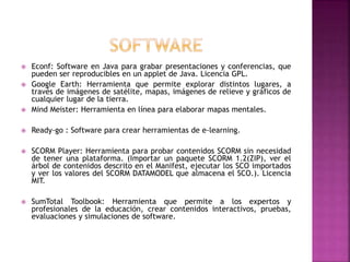  Econf: Software en Java para grabar presentaciones y conferencias, que
pueden ser reproducibles en un applet de Java. Licencia GPL.
 Google Earth: Herramienta que permite explorar distintos lugares, a
través de imágenes de satélite, mapas, imágenes de relieve y gráficos de
cualquier lugar de la tierra.
 Mind Meister: Herramienta en línea para elaborar mapas mentales.
 Ready-go : Software para crear herramientas de e-learning.
 SCORM Player: Herramienta para probar contenidos SCORM sin necesidad
de tener una plataforma. (Importar un paquete SCORM 1.2(ZIP), ver el
árbol de contenidos descrito en el Manifest, ejecutar los SCO importados
y ver los valores del SCORM DATAMODEL que almacena el SCO.). Licencia
MIT.
 SumTotal Toolbook: Herramienta que permite a los expertos y
profesionales de la educación, crear contenidos interactivos, pruebas,
evaluaciones y simulaciones de software.
 
