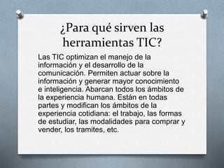 ¿Para qué sirven las
herramientas TIC?
Las TIC optimizan el manejo de la
información y el desarrollo de la
comunicación. Permiten actuar sobre la
información y generar mayor conocimiento
e inteligencia. Abarcan todos los ámbitos de
la experiencia humana. Están en todas
partes y modifican los ámbitos de la
experiencia cotidiana: el trabajo, las formas
de estudiar, las modalidades para comprar y
vender, los tramites, etc.
 
