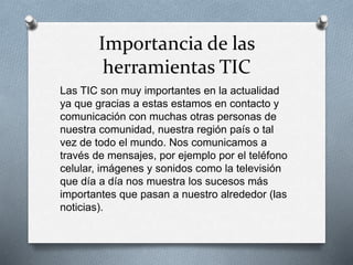 Importancia de las
herramientas TIC
Las TIC son muy importantes en la actualidad
ya que gracias a estas estamos en contacto y
comunicación con muchas otras personas de
nuestra comunidad, nuestra región país o tal
vez de todo el mundo. Nos comunicamos a
través de mensajes, por ejemplo por el teléfono
celular, imágenes y sonidos como la televisión
que día a día nos muestra los sucesos más
importantes que pasan a nuestro alrededor (las
noticias).
 