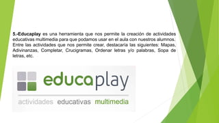 5.-Educaplay es una herramienta que nos permite la creación de actividades
educativas multimedia para que podamos usar en el aula con nuestros alumnos.
Entre las actividades que nos permite crear, destacaría las siguientes: Mapas,
Adivinanzas, Completar, Crucigramas, Ordenar letras y/o palabras, Sopa de
letras, etc.
 