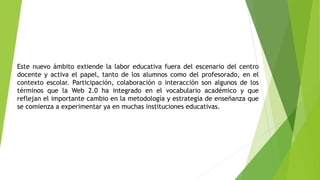 Este nuevo ámbito extiende la labor educativa fuera del escenario del centro
docente y activa el papel, tanto de los alumnos como del profesorado, en el
contexto escolar. Participación, colaboración o interacción son algunos de los
términos que la Web 2.0 ha integrado en el vocabulario académico y que
reflejan el importante cambio en la metodología y estrategia de enseñanza que
se comienza a experimentar ya en muchas instituciones educativas.
 
