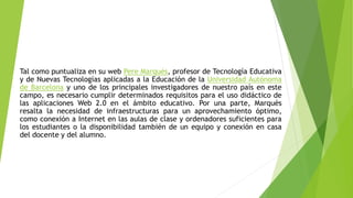 Tal como puntualiza en su web Pere Marqués, profesor de Tecnología Educativa
y de Nuevas Tecnologías aplicadas a la Educación de la Universidad Autónoma
de Barcelona y uno de los principales investigadores de nuestro país en este
campo, es necesario cumplir determinados requisitos para el uso didáctico de
las aplicaciones Web 2.0 en el ámbito educativo. Por una parte, Marquès
resalta la necesidad de infraestructuras para un aprovechamiento óptimo,
como conexión a Internet en las aulas de clase y ordenadores suficientes para
los estudiantes o la disponibilidad también de un equipo y conexión en casa
del docente y del alumno.
 