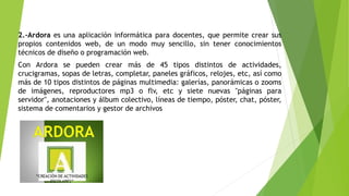 2.-Ardora es una aplicación informática para docentes, que permite crear sus
propios contenidos web, de un modo muy sencillo, sin tener conocimientos
técnicos de diseño o programación web.
Con Ardora se pueden crear más de 45 tipos distintos de actividades,
crucigramas, sopas de letras, completar, paneles gráficos, relojes, etc, así como
más de 10 tipos distintos de páginas multimedia: galerías, panorámicas o zooms
de imágenes, reproductores mp3 o flv, etc y siete nuevas "páginas para
servidor", anotaciones y álbum colectivo, líneas de tiempo, póster, chat, póster,
sistema de comentarios y gestor de archivos
 