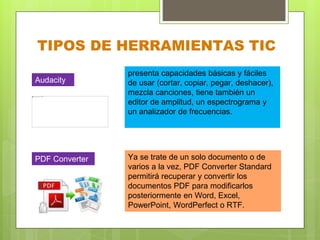 TIPOS DE HERRAMIENTAS TIC
presenta capacidades básicas y fáciles
de usar (cortar, copiar, pegar, deshacer),
mezcla canciones, tiene también un
editor de amplitud, un espectrograma y
un analizador de frecuencias.
Ya se trate de un solo documento o de
varios a la vez, PDF Converter Standard
permitirá recuperar y convertir los
documentos PDF para modificarlos
posteriormente en Word, Excel,
PowerPoint, WordPerfect o RTF.
Audacity
PDF Converter
 