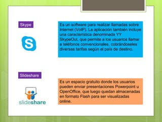 Skype Es un software para realizar llamadas sobre
Internet (VoIP). La aplicación también incluye
una característica denominada YY
SkypeOut, que permite a los usuarios llamar
a teléfonos convencionales, cobrándoseles
diversas tarifas según el país de destino.
Slideshare
Es un espacio gratuito donde los usuarios
pueden enviar presentaciones Powerpoint u
OpenOffice, que luego quedan almacenadas
en formato Flash para ser visualizadas
online.
 