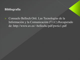 Bibliografía
 Consuelo Belloch Ortí. Las Tecnologías de la
Información y la Comunicación (T.I.C).Recuperado
de: http://www.uv.es/~bellochc/pdf/pwtic1.pdf
 