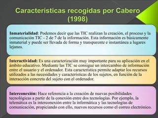 Inmaterialidad: Podemos decir que las TIC realizan la creación, el proceso y la
comunicación TIC - 2 de 7 de la información. Esta información es básicamente
inmaterial y puede ser llevada de forma y transparente e instantánea a lugares
lejanos.
Interactividad: Es una caracterización muy importante para su aplicación en el
ámbito educativo. Mediante las TIC se consigue un intercambio de información
entre el usuario y el ordenador. Esta característica permite adaptar los recursos
utilizados a las necesidades y características de los sujetos, en función de la
interacción concreta del sujeto con el ordenador.
Interconexión: Hace referencia a la creación de nuevas posibilidades
tecnológicas a partir de la conexión entre dos tecnologías. Por ejemplo, la
telemática es la interconexión entre la informática y las tecnologías de
comunicación, propiciando con ello, nuevos recursos como el correo electrónico.
 