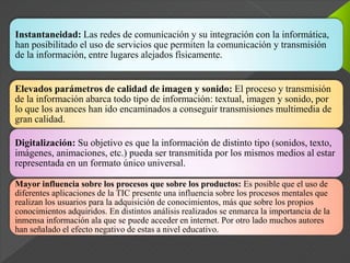 Instantaneidad: Las redes de comunicación y su integración con la informática,
han posibilitado el uso de servicios que permiten la comunicación y transmisión
de la información, entre lugares alejados físicamente.
Elevados parámetros de calidad de imagen y sonido: El proceso y transmisión
de la información abarca todo tipo de información: textual, imagen y sonido, por
lo que los avances han ido encaminados a conseguir transmisiones multimedia de
gran calidad.
Digitalización: Su objetivo es que la información de distinto tipo (sonidos, texto,
imágenes, animaciones, etc.) pueda ser transmitida por los mismos medios al estar
representada en un formato único universal.
Mayor influencia sobre los procesos que sobre los productos: Es posible que el uso de
diferentes aplicaciones de la TIC presente una influencia sobre los procesos mentales que
realizan los usuarios para la adquisición de conocimientos, más que sobre los propios
conocimientos adquiridos. En distintos análisis realizados se enmarca la importancia de la
inmensa información ala que se puede acceder en internet. Por otro lado muchos autores
han señalado el efecto negativo de estas a nivel educativo.
 