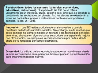 Penetración en todos los sectores (culturales, económicos,
educativos, industriales). El impacto de las TIC no se refleja
únicamente en un individuo, grupo, sector o país, sino que, se extiende al
conjunto de las sociedades del planeta. Así, los efectos se extenderán a
todos los habitantes, grupos e instituciones conllevando importantes
cambios. (Beck, U. 1998).
Innovación: Las TIC están produciendo una innovación y cambio
constante en todos los ámbitos sociales. Sin embargo, es de reseñar que
estos cambios no siempre indican un rechazo a las tecnologías o medios
anteriores, sino que en algunos casos se produce una especie de mejora
con otros medios, un ejemplo es la correspondencia por cartas, donde
ahora se ve reflejadas por correo electrónico.
Diversidad. La utilidad de las tecnologías puede ser muy diversa, desde
la mera comunicación entre personas, hasta el proceso de la información
para crear informaciones nuevas.
 
