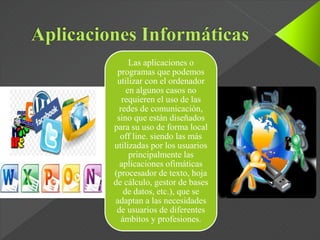 Las aplicaciones o
programas que podemos
utilizar con el ordenador
en algunos casos no
requieren el uso de las
redes de comunicación,
sino que están diseñados
para su uso de forma local
off line. siendo las más
utilizadas por los usuarios
principalmente las
aplicaciones ofimáticas
(procesador de texto, hoja
de cálculo, gestor de bases
de datos, etc.), que se
adaptan a las necesidades
de usuarios de diferentes
ámbitos y profesiones.
 