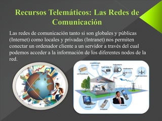 Las redes de comunicación tanto si son globales y públicas
(Internet) como locales y privadas (Intranet) nos permiten
conectar un ordenador cliente a un servidor a través del cual
podemos acceder a la información de los diferentes nodos de la
red.
 