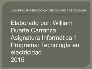 Elaborado por: William
Duarte Carranza
Asignatura Informática 1
Programa: Tecnología en
electricidad
2015
UNIVERSIDAD PEDAGÓGICA Y TECNOLÓGICA DE COLOMBIA
 