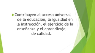 Contribuyen al acceso universal
de la educación, la igualdad en
la instrucción, el ejercicio de la
enseñanza y el aprendizaje
de calidad.
 