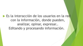  Es la interacción de los usuarios en la red
con la información, donde pueden,
analizar, opinar, expresar..
Editando y procesando información.
 