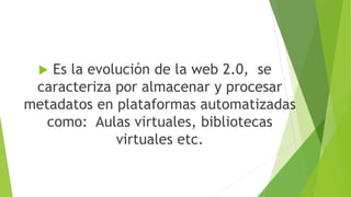  Es la evolución de la web 2.0, se
caracteriza por almacenar y procesar
metadatos en plataformas automatizadas
como: Aulas virtuales, bibliotecas
virtuales etc.
 