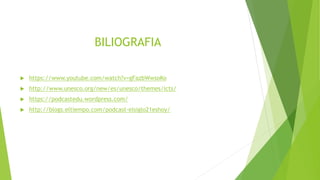 BILIOGRAFIA
 https://www.youtube.com/watch?v=gFazbWwsoKo
 http://www.unesco.org/new/es/unesco/themes/icts/
 https://podcastedu.wordpress.com/
 http://blogs.eltiempo.com/podcast-elsiglo21eshoy/
 