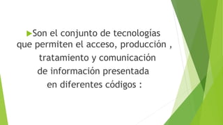 Son el conjunto de tecnologías
que permiten el acceso, producción ,
tratamiento y comunicación
de información presentada
en diferentes códigos :
 