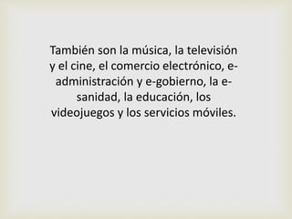 También son la música, la televisión
y el cine, el comercio electrónico, e-
administración y e-gobierno, la e-
sanidad, la educación, los
videojuegos y los servicios móviles.
 