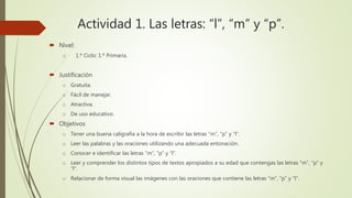 Actividad 1. Las letras: “l”, “m” y “p”.
 Nivel:
o 1.º Ciclo: 1.º Primaria.
 Justificación
o Gratuita.
o Fácil de manejar.
o Atractiva.
o De uso educativo.
 Objetivos
o Tener una buena caligrafía a la hora de escribir las letras “m”, “p” y “l”.
o Leer las palabras y las oraciones utilizando una adecuada entonación.
o Conocer e identificar las letras “m”, “p” y “l”.
o Leer y comprender los distintos tipos de textos apropiados a su edad que contengas las letras “m”, ”p” y
“l”.
o Relacionar de forma visual las imágenes con las oraciones que contiene las letras “m”, “p” y “l”.
 