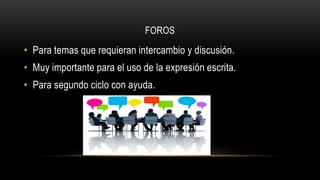 FOROS
• Para temas que requieran intercambio y discusión.
• Muy importante para el uso de la expresión escrita.
• Para segundo ciclo con ayuda.
 