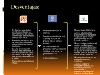 Desventajas:
 Es fácil su guardado y
envió sin embargo se
corre el riesgo de perder
información o lo realizado
debido a un virus.
 Presentación jerárquica
de ideas lo cual puede
ser un distractor para el
auditorio.
 Es una presentación
lineal y tradicional con lo
que el auditorio en cierto
momento puede llegar a
perder atención del tema
a tratar.
 Presentación simplista de
ideas.
 Requiere conexión a
internet.
 Requiere creación de una
cuenta y aunque es
gratuito es por tiempo
ilimitado.
 Es una manera de
presentar no muy utilizada
debido a que no se ha
generalizado su
implementación.
 Desventajas Slidechare:
 A nivel educativo las
presentaciones cargadas
en power point son un
poco planas y en un
formato limitado.
 No es posible combinar el
sonido con la imagen,
como un presentador que
dirija la presentación que
se quiere mostrar a menos
que se cree un archivo de
narración en slidecast.
 No permite animación las
presentaciones son
estáticas.
 Algunas veces la
compatibilidad con los
formatos producen
cambios en la
presentación luego de
colgarla en slideshare.
 