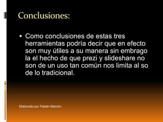 Conclusiones:
 Como conclusiones de estas tres
herramientas podría decir que en efecto
son muy útiles a su manera sin embrago
la el hecho de que prezi y slideshare no
son de un uso tan común nos limita al so
de lo tradicional.
Elaborado por Fabián Alarcón.
 