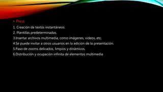• Prezi
1. Creación de textos instantáneos.
2. Plantillas predeterminadas.
3.Insertar archivos multimedia, como imágenes, videos, etc.
4.Se puede invitar a otros usuarios en la edición de la presentación.
5.Paso de zooms delicados, limpios y dinámicos.
6.Distribución y ocupación infinita de elementos multimedia
 